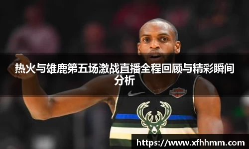 热火与雄鹿第五场激战直播全程回顾与精彩瞬间分析