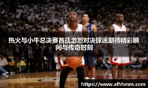 热火与小牛总决赛首战激烈对决球迷期待精彩瞬间与传奇时刻