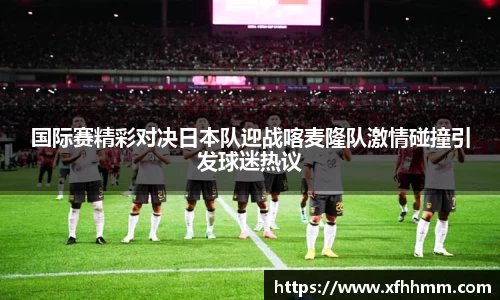国际赛精彩对决日本队迎战喀麦隆队激情碰撞引发球迷热议